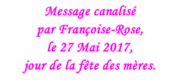 Message canalisé  par Françoise-Rose,  le 27 Mai 2017,  jour de la fête des mères.