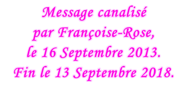 Message canalisé  par Françoise-Rose,  le 16 Septembre 2013. Fin le 13 Septembre 2018.