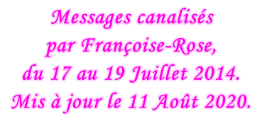 Messages canalisés  par Françoise-Rose,  du 17 au 19 Juillet 2014. Mis à jour le 11 Août 2020.