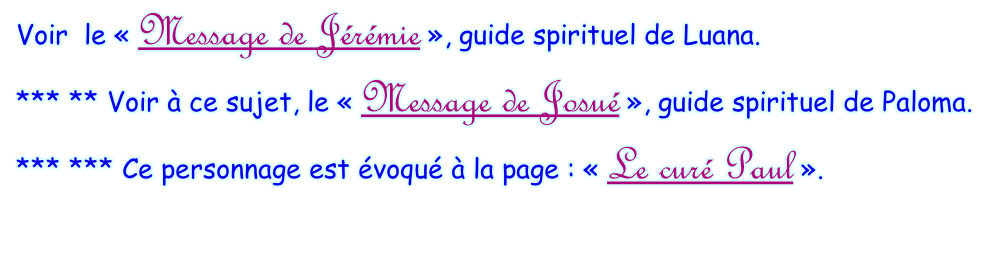 Voir  le « Message de Jérémie », guide spirituel de Luana. *** ** Voir à ce sujet, le « Message de Josué », guide spirituel de Paloma.  *** *** Ce personnage est évoqué à la page : « Le curé Paul ».