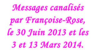 Messages canalisés  par Françoise-Rose,  le 30 Juin 2013 et les 3 et 13 Mars 2014.